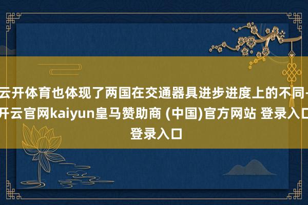 云开体育也体现了两国在交通器具进步进度上的不同-开云官网kaiyun皇马赞助商 (中国)官方网站 登录入口