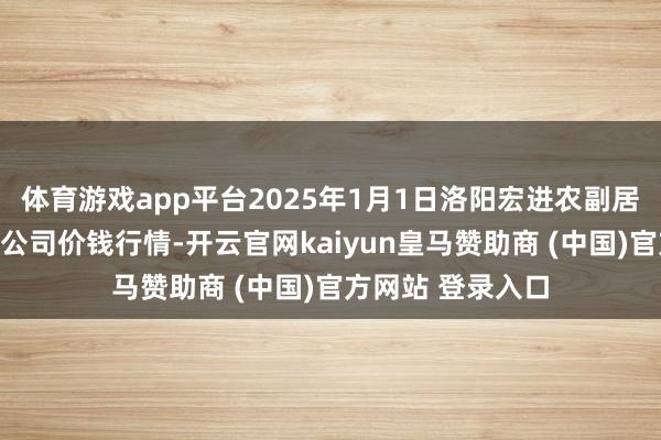 体育游戏app平台2025年1月1日洛阳宏进农副居品批发市集有限公司价钱行情-开云官网kaiyun皇马赞助商 (中国)官方网站 登录入口
