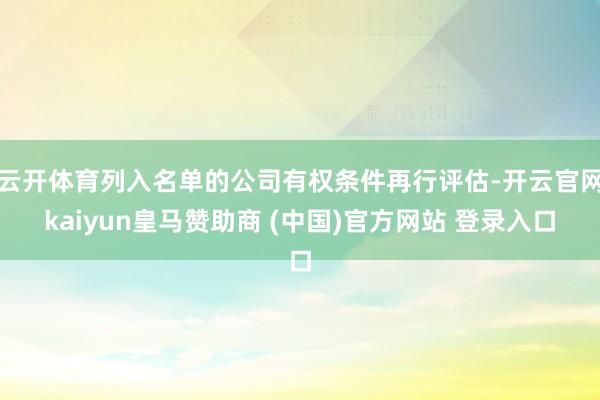 云开体育列入名单的公司有权条件再行评估-开云官网kaiyun皇马赞助商 (中国)官方网站 登录入口