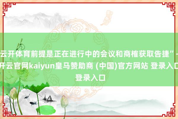云开体育前提是正在进行中的会议和商榷获取告捷”-开云官网kaiyun皇马赞助商 (中国)官方网站 登录入口