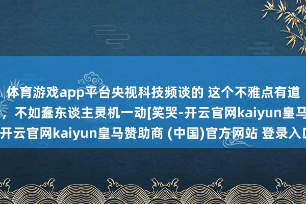 体育游戏app平台央视科技频谈的 这个不雅点有道理 坏东谈主苦思冥想，不如蠢东谈主灵机一动[笑哭-开云官网kaiyun皇马赞助商 (中国)官方网站 登录入口