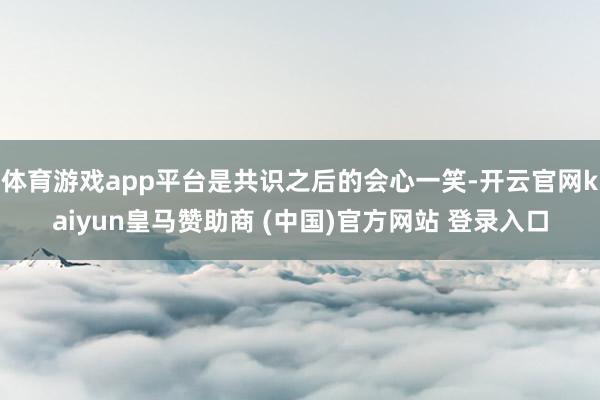 体育游戏app平台是共识之后的会心一笑-开云官网kaiyun皇马赞助商 (中国)官方网站 登录入口