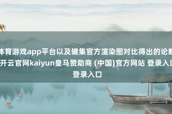 体育游戏app平台以及辘集官方渲染图对比得出的论断-开云官网kaiyun皇马赞助商 (中国)官方网站 登录入口