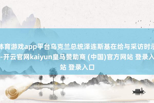 体育游戏app平台乌克兰总统泽连斯基在给与采访时示意-开云官网kaiyun皇马赞助商 (中国)官方网站 登录入口