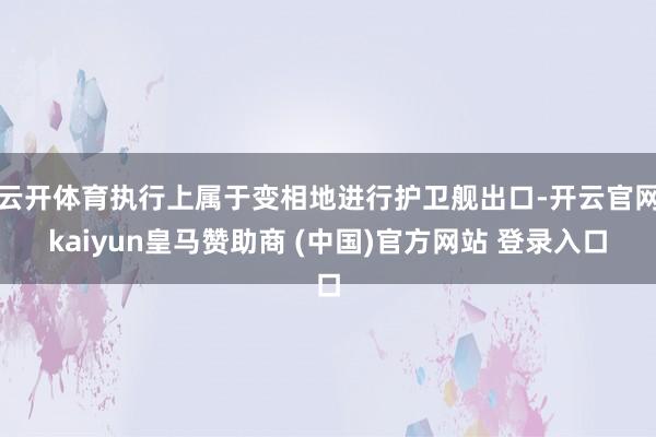 云开体育执行上属于变相地进行护卫舰出口-开云官网kaiyun皇马赞助商 (中国)官方网站 登录入口