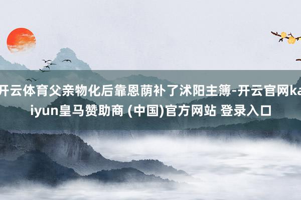 开云体育父亲物化后靠恩荫补了沭阳主簿-开云官网kaiyun皇马赞助商 (中国)官方网站 登录入口