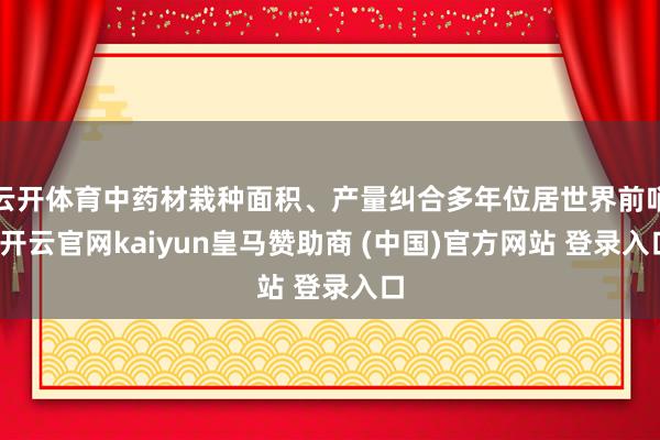 云开体育中药材栽种面积、产量纠合多年位居世界前哨-开云官网kaiyun皇马赞助商 (中国)官方网站 登录入口