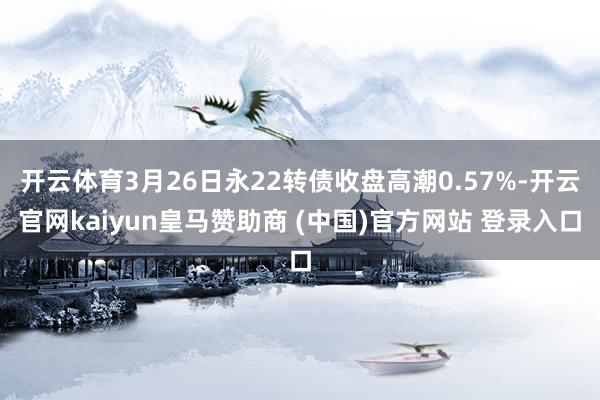 开云体育3月26日永22转债收盘高潮0.57%-开云官网kaiyun皇马赞助商 (中国)官方网站 登录入口