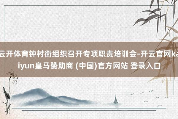 云开体育钟村街组织召开专项职责培训会-开云官网kaiyun皇马赞助商 (中国)官方网站 登录入口