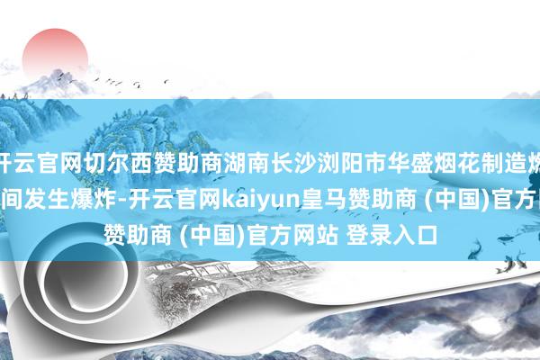 开云官网切尔西赞助商湖南长沙浏阳市华盛烟花制造燃放有限公司车间发生爆炸-开云官网kaiyun皇马赞助商 (中国)官方网站 登录入口