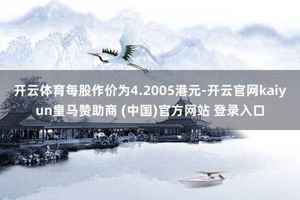 开云体育每股作价为4.2005港元-开云官网kaiyun皇马赞助商 (中国)官方网站 登录入口