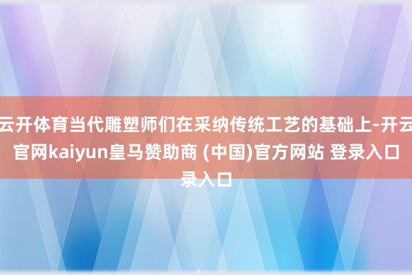 云开体育当代雕塑师们在采纳传统工艺的基础上-开云官网kaiyun皇马赞助商 (中国)官方网站 登录入口