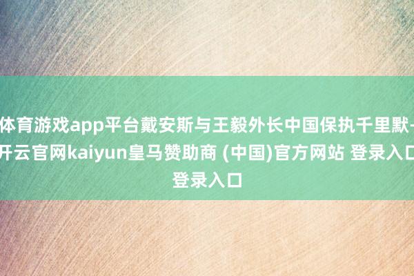 体育游戏app平台戴安斯与王毅外长中国保执千里默-开云官网kaiyun皇马赞助商 (中国)官方网站 登录入口