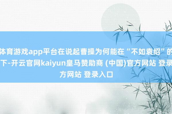 体育游戏app平台在说起曹操为何能在“不如袁绍”的前提下-开云官网kaiyun皇马赞助商 (中国)官方网站 登录入口