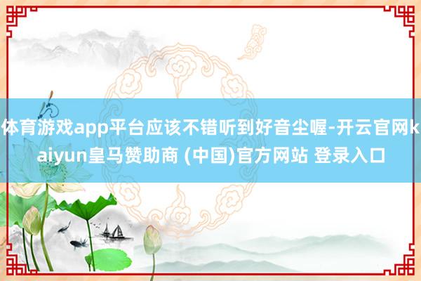 体育游戏app平台应该不错听到好音尘喔-开云官网kaiyun皇马赞助商 (中国)官方网站 登录入口