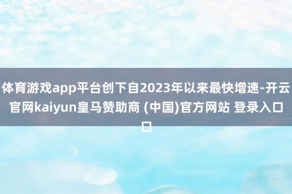 体育游戏app平台创下自2023年以来最快增速-开云官网kaiyun皇马赞助商 (中国)官方网站 登录入口