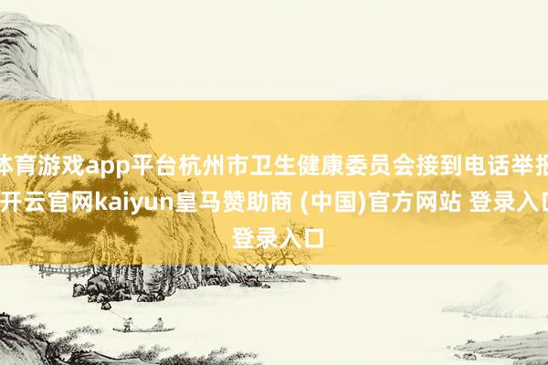 体育游戏app平台杭州市卫生健康委员会接到电话举报-开云官网kaiyun皇马赞助商 (中国)官方网站 登录入口