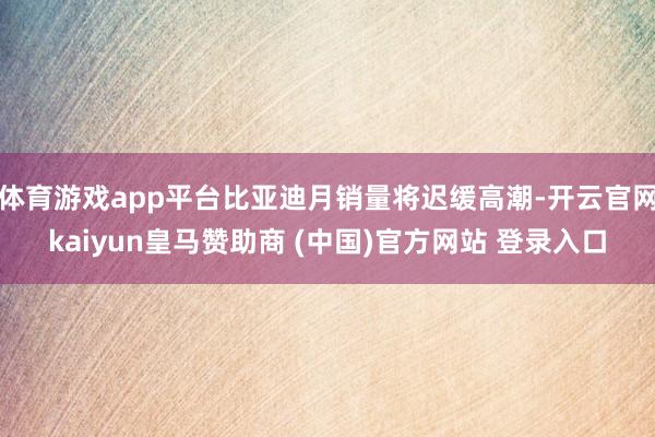 体育游戏app平台比亚迪月销量将迟缓高潮-开云官网kaiyun皇马赞助商 (中国)官方网站 登录入口