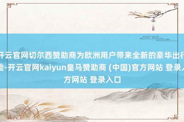开云官网切尔西赞助商为欧洲用户带来全新的豪华出行体验-开云官网kaiyun皇马赞助商 (中国)官方网站 登录入口