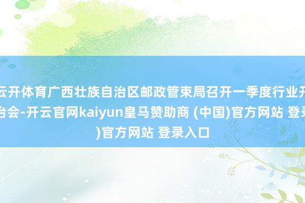 云开体育广西壮族自治区邮政管束局召开一季度行业开动诊治会-开云官网kaiyun皇马赞助商 (中国)官方网站 登录入口