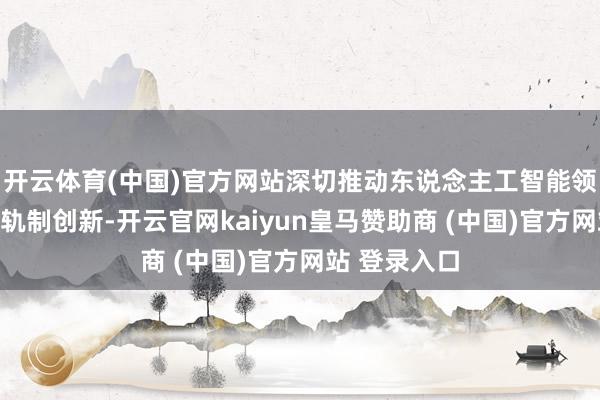 开云体育(中国)官方网站深切推动东说念主工智能领域常识产权轨制创新-开云官网kaiyun皇马赞助商 (中国)官方网站 登录入口