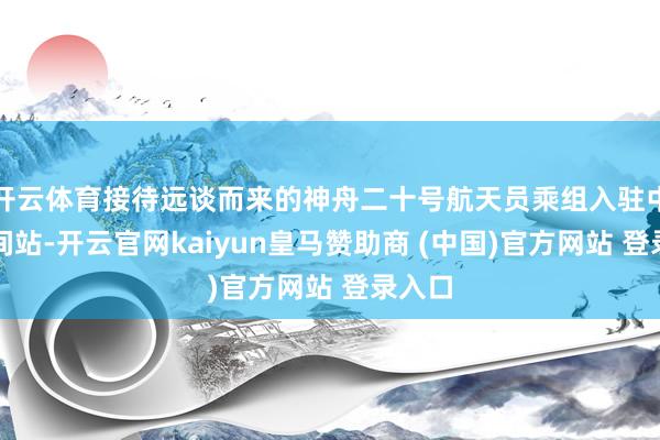 开云体育接待远谈而来的神舟二十号航天员乘组入驻中国空间站-开云官网kaiyun皇马赞助商 (中国)官方网站 登录入口