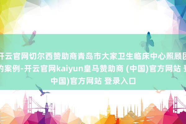 开云官网切尔西赞助商青岛市大家卫生临床中心照顾团队选送的案例-开云官网kaiyun皇马赞助商 (中国)官方网站 登录入口