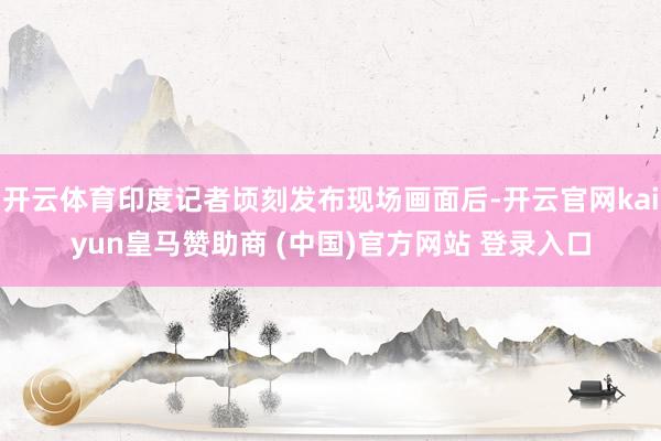开云体育印度记者顷刻发布现场画面后-开云官网kaiyun皇马赞助商 (中国)官方网站 登录入口