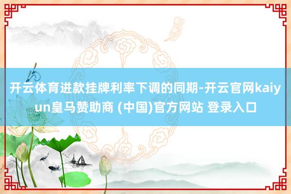 开云体育　　进款挂牌利率下调的同期-开云官网kaiyun皇马赞助商 (中国)官方网站 登录入口