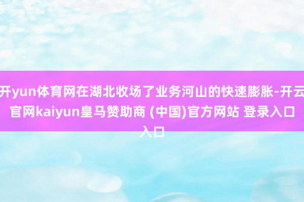 开yun体育网在湖北收场了业务河山的快速膨胀-开云官网kaiyun皇马赞助商 (中国)官方网站 登录入口