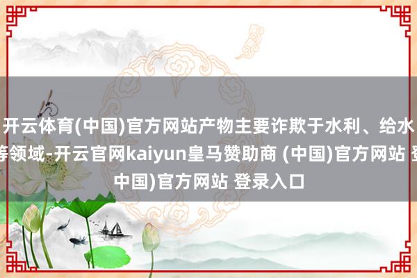 开云体育(中国)官方网站产物主要诈欺于水利、给水、排水等领域-开云官网kaiyun皇马赞助商 (中国)官方网站 登录入口