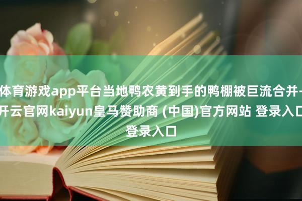 体育游戏app平台当地鸭农黄到手的鸭棚被巨流合并-开云官网kaiyun皇马赞助商 (中国)官方网站 登录入口