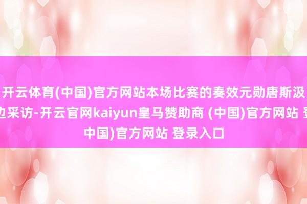 开云体育(中国)官方网站本场比赛的奏效元勋唐斯汲取了场边采访-开云官网kaiyun皇马赞助商 (中国)官方网站 登录入口