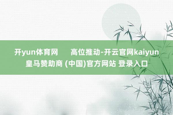 开yun体育网 高位推动-开云官网kaiyun皇马赞助商 (中国)官方网站 登录入口