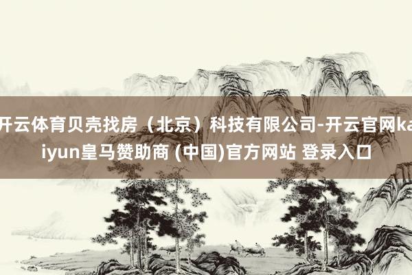 开云体育贝壳找房（北京）科技有限公司-开云官网kaiyun皇马赞助商 (中国)官方网站 登录入口