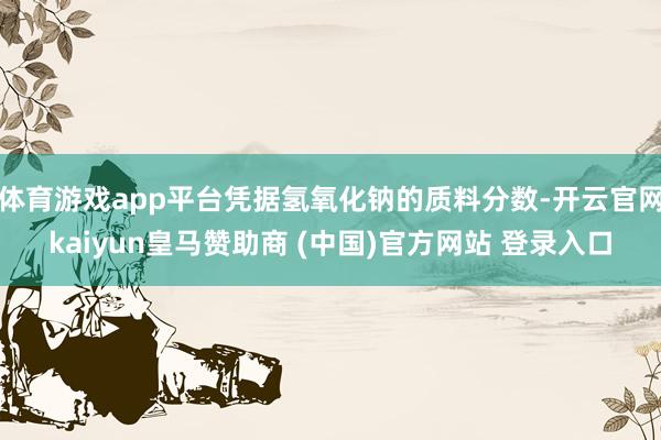 体育游戏app平台凭据氢氧化钠的质料分数-开云官网kaiyun皇马赞助商 (中国)官方网站 登录入口