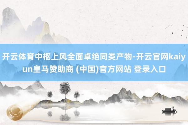 开云体育中枢上风全面卓绝同类产物-开云官网kaiyun皇马赞助商 (中国)官方网站 登录入口