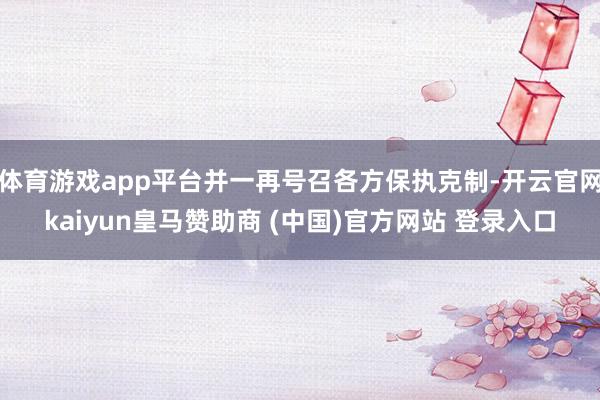 体育游戏app平台并一再号召各方保执克制-开云官网kaiyun皇马赞助商 (中国)官方网站 登录入口