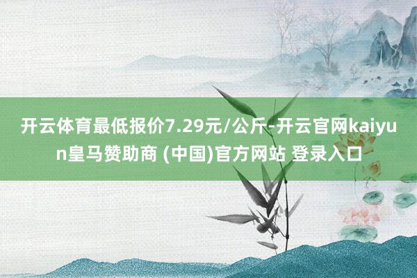 开云体育最低报价7.29元/公斤-开云官网kaiyun皇马赞助商 (中国)官方网站 登录入口