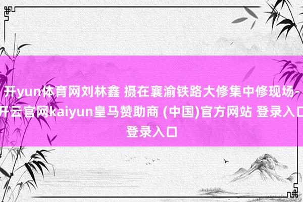 开yun体育网刘林鑫 摄在襄渝铁路大修集中修现场-开云官网kaiyun皇马赞助商 (中国)官方网站 登录入口