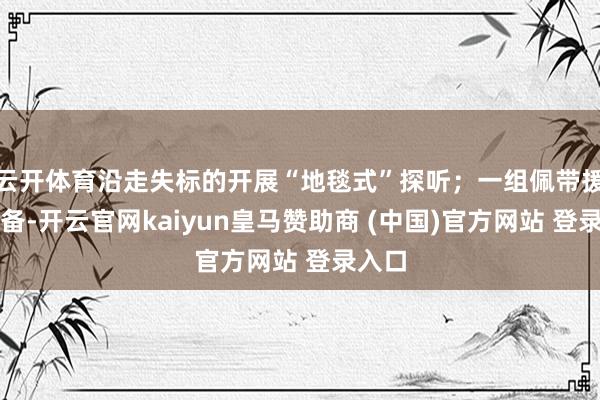 云开体育沿走失标的开展“地毯式”探听；一组佩带援救装备-开云官网kaiyun皇马赞助商 (中国)官方网站 登录入口